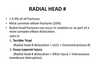 RADIAL HEAD #
• 1.5-4% of all fractures
• Most common elbow fractures (33%)
• Radial head fractures can occur in isolation or as part of a
more complex elbow dislocation.
seen in
1. Terrible Triad
(Radial head # dislocation + ULCL + Coronoid process #)
2. Essex-Lopresti injury
(Radial head # dislocation + DRUJ injury + Interosseous
membrane distruption)
 