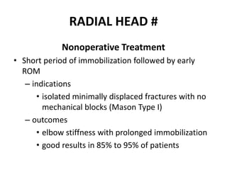 RADIAL HEAD #
Nonoperative Treatment
• Short period of immobilization followed by early
ROM
– indications
• isolated minimally displaced fractures with no
mechanical blocks (Mason Type I)
– outcomes
• elbow stiffness with prolonged immobilization
• good results in 85% to 95% of patients
 