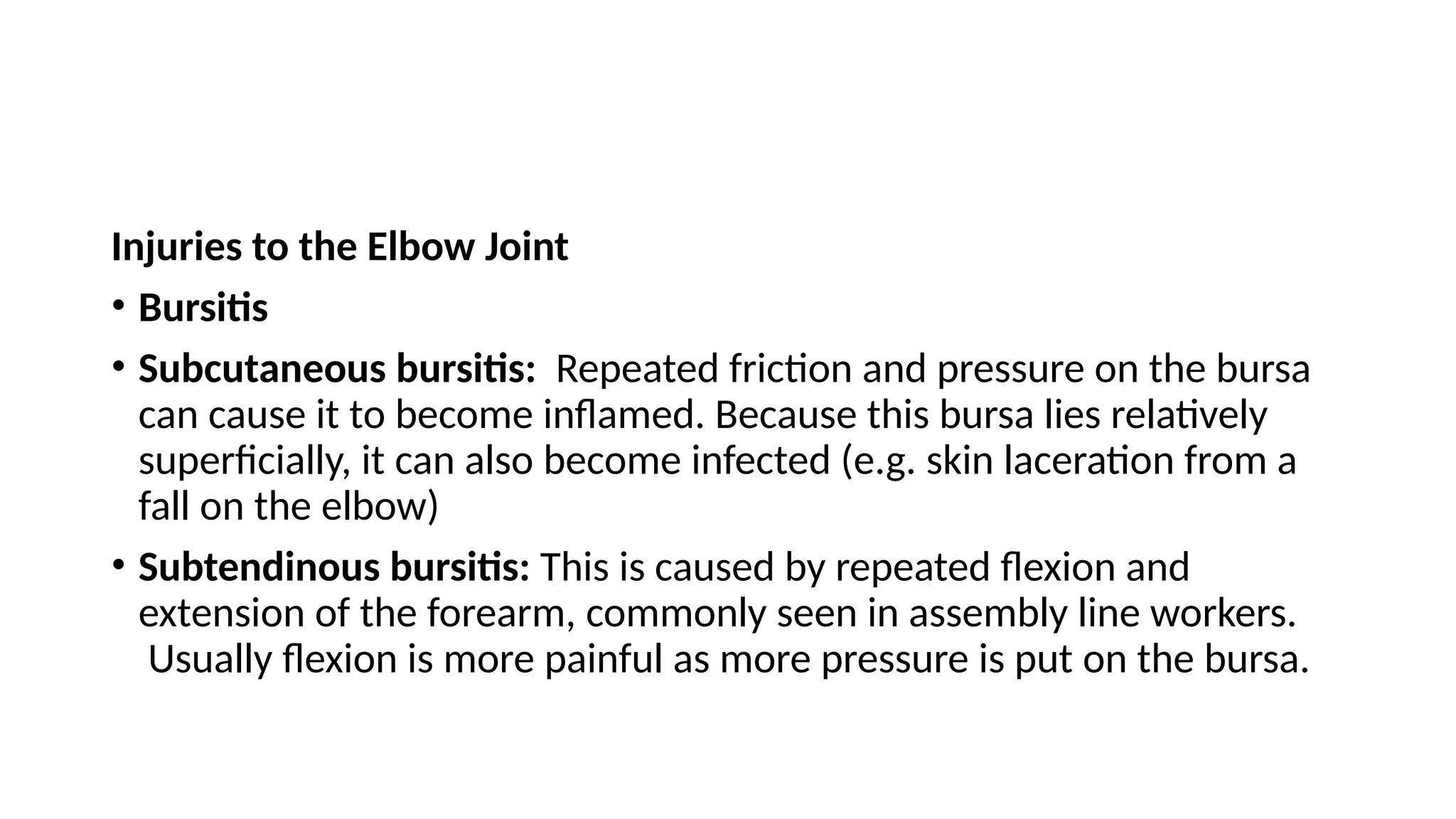 Injuries to the Elbow Joint
• Bursitis
• Subcutaneous bursitis: Repeated friction and pressure on the bursa
can cause it to become inflamed. Because this bursa lies relatively
superficially, it can also become infected (e.g. skin laceration from a
fall on the elbow)
• Subtendinous bursitis: This is caused by repeated flexion and
extension of the forearm, commonly seen in assembly line workers.
Usually flexion is more painful as more pressure is put on the bursa.
 