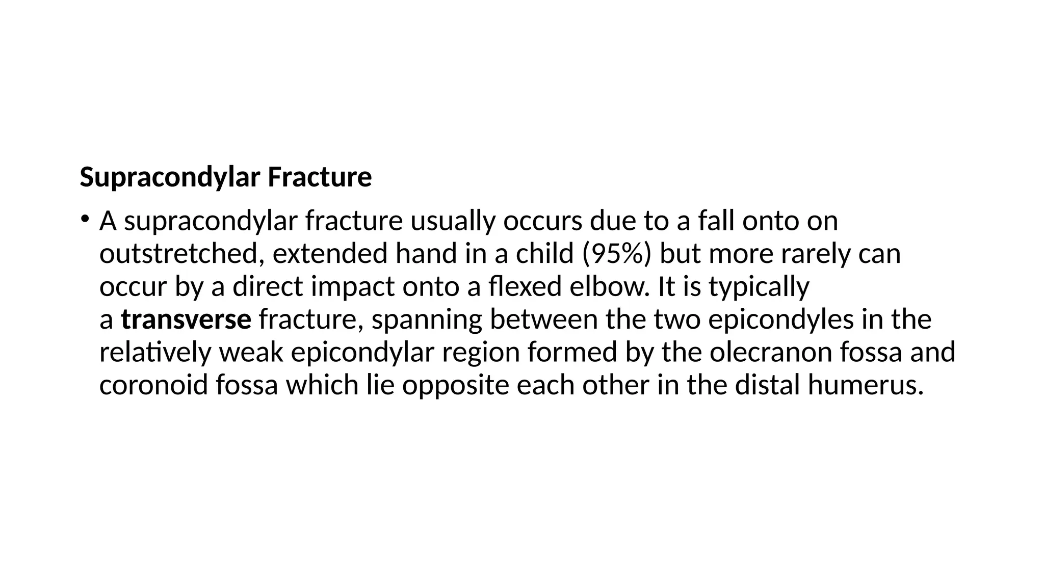 Supracondylar Fracture
• A supracondylar fracture usually occurs due to a fall onto on
outstretched, extended hand in a child (95%) but more rarely can
occur by a direct impact onto a flexed elbow. It is typically
a transverse fracture, spanning between the two epicondyles in the
relatively weak epicondylar region formed by the olecranon fossa and
coronoid fossa which lie opposite each other in the distal humerus.
 