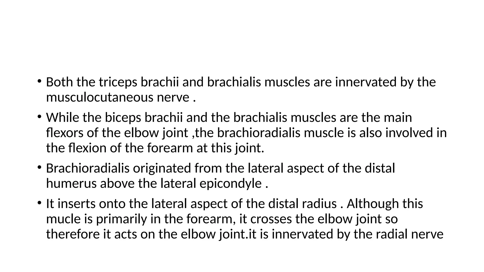 • Both the triceps brachii and brachialis muscles are innervated by the
musculocutaneous nerve .
• While the biceps brachii and the brachialis muscles are the main
flexors of the elbow joint ,the brachioradialis muscle is also involved in
the flexion of the forearm at this joint.
• Brachioradialis originated from the lateral aspect of the distal
humerus above the lateral epicondyle .
• It inserts onto the lateral aspect of the distal radius . Although this
mucle is primarily in the forearm, it crosses the elbow joint so
therefore it acts on the elbow joint.it is innervated by the radial nerve
 