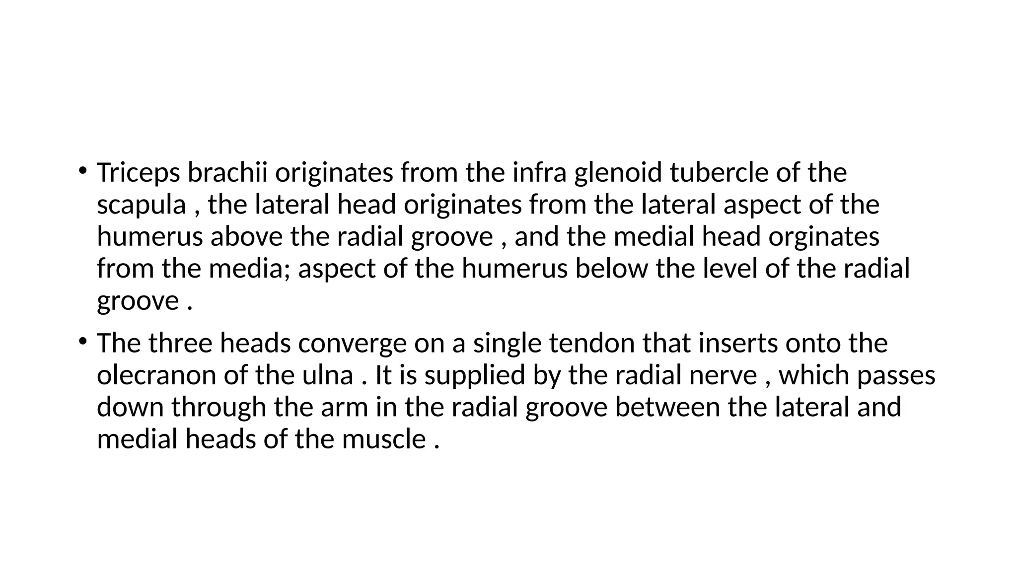 • Triceps brachii originates from the infra glenoid tubercle of the
scapula , the lateral head originates from the lateral aspect of the
humerus above the radial groove , and the medial head orginates
from the media; aspect of the humerus below the level of the radial
groove .
• The three heads converge on a single tendon that inserts onto the
olecranon of the ulna . It is supplied by the radial nerve , which passes
down through the arm in the radial groove between the lateral and
medial heads of the muscle .
 