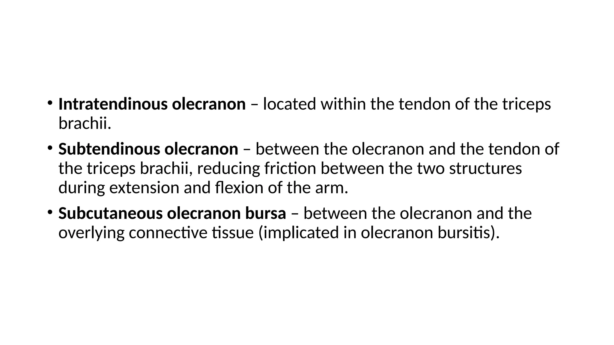 • Intratendinous olecranon – located within the tendon of the triceps
brachii.
• Subtendinous olecranon – between the olecranon and the tendon of
the triceps brachii, reducing friction between the two structures
during extension and flexion of the arm.
• Subcutaneous olecranon bursa – between the olecranon and the
overlying connective tissue (implicated in olecranon bursitis).
 