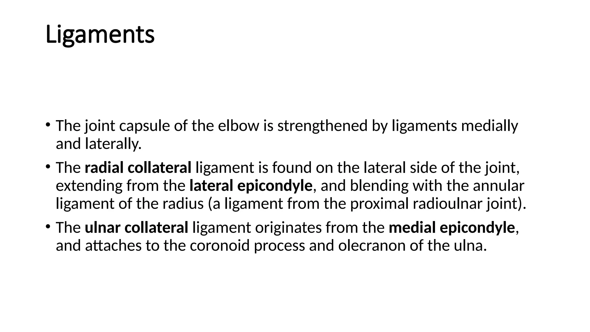 Ligaments
• The joint capsule of the elbow is strengthened by ligaments medially
and laterally.
• The radial collateral ligament is found on the lateral side of the joint,
extending from the lateral epicondyle, and blending with the annular
ligament of the radius (a ligament from the proximal radioulnar joint).
• The ulnar collateral ligament originates from the medial epicondyle,
and attaches to the coronoid process and olecranon of the ulna.
 