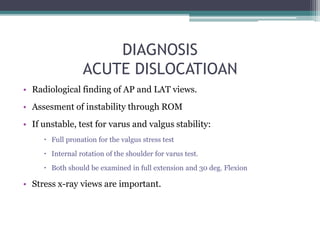 DIAGNOSIS
ACUTE DISLOCATIOAN
• Radiological finding of AP and LAT views.
• Assesment of instability through ROM
• If unstable, test for varus and valgus stability:
 Full pronation for the valgus stress test
 Internal rotation of the shoulder for varus test.
 Both should be examined in full extension and 30 deg. Flexion
• Stress x-ray views are important.
 