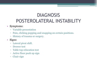 DIAGNOSIS
POSTEROLATERAL INSTABILITY
• Symptoms:
▫ Variable presentation
▫ Pain, clicking popping and snapping on certain positions.
▫ History of trauma or surgery.
• Signs:
▫ Lateral pivot shift.
▫ Drower test
▫ Table top relocation test
▫ Active floor push up sign
▫ Chair sign
 