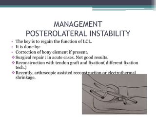 MANAGEMENT
POSTEROLATERAL INSTABILITY
• The key is to regain the function of LCL.
• It is done by:
• Correction of bony element if present.
Surgical repair : in acute cases. Not good results.
Reconstruction with tendon graft and fixation( different fixation
tech.)
Recently, arthrscopic assisted reconstruction or electrothermal
shrinkage.
 