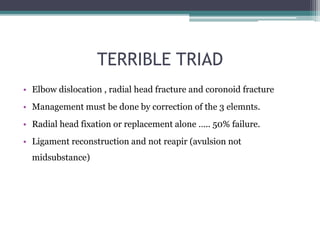 TERRIBLE TRIAD
• Elbow dislocation , radial head fracture and coronoid fracture
• Management must be done by correction of the 3 elemnts.
• Radial head fixation or replacement alone ….. 50% failure.
• Ligament reconstruction and not reapir (avulsion not
midsubstance)
 