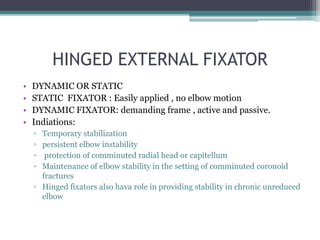HINGED EXTERNAL FIXATOR
• DYNAMIC OR STATIC
• STATIC FIXATOR : Easily applied , no elbow motion
• DYNAMIC FIXATOR: demanding frame , active and passive.
• Indiations:
▫ Temporary stabilization
▫ persistent elbow instability
▫ protection of comminuted radial head or capitellum
▫ Maintenance of elbow stability in the setting of comminuted coronoid
fractures
▫ Hinged fixators also hava role in providing stability in chronic unreduced
elbow
 
