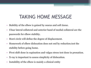 TAKING HOME MESSAGE
• Stability of the elbow is gained by osseus and soft tissue.
• Ulnar lateral collateral and anterior band of medial collateral are the
passwords for elbow stability.
• Horri circle will define the degree of displacement.
• Homework of elbow dislocation does not end by reduction.test the
stability before going home.
• Pivot shift done in supination and valgus stress test done in pronation.
• X-ray is important to assess simplicity of dislocation.
• Instability of the elbow is mainly a clinical entity
 