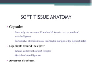 SOFT TISSUE ANATOMY
• Capsule:
 Anteriorly: above coronoid and radial fossa to the coronoid and
annular ligament
 Posteriorly: olecranon fossa to articular margins of the sigmoid notch
• Ligaments around the elbow:
 Lateral collateral ligament complex
 Medial collateral ligament
• Accessory structures.
 