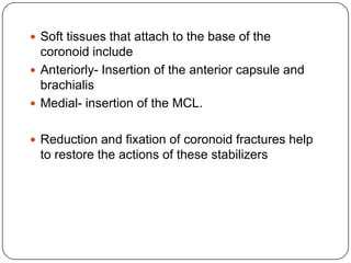  Soft tissues that attach to the base of the
coronoid include
 Anteriorly- Insertion of the anterior capsule and
brachialis
 Medial- insertion of the MCL.
 Reduction and fixation of coronoid fractures help
to restore the actions of these stabilizers
 