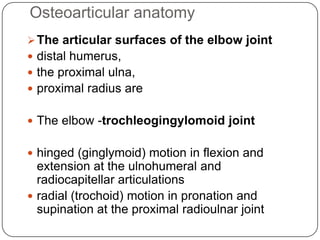 Osteoarticular anatomy
The articular surfaces of the elbow joint
 distal humerus,
 the proximal ulna,
 proximal radius are
 The elbow -trochleogingylomoid joint
 hinged (ginglymoid) motion in flexion and
extension at the ulnohumeral and
radiocapitellar articulations
 radial (trochoid) motion in pronation and
supination at the proximal radioulnar joint
 