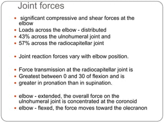 Joint forces
 significant compressive and shear forces at the
elbow
 Loads across the elbow - distributed
 43% across the ulnohumeral joint and
 57% across the radiocapitellar joint
 Joint reaction forces vary with elbow position.
 Force transmission at the radiocapitellar joint is
 Greatest between 0 and 30 of flexion and is
 greater in pronation than in supination.
 elbow - extended, the overall force on the
ulnohumeral joint is concentrated at the coronoid
 elbow - flexed, the force moves toward the olecranon
 