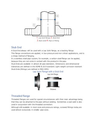 1. Lap Joint flange 2. Stub End
3. Butt weld 4. Pipe or Fitting
Stub End
A Stub End always will be used with a Lap Joint flange, as a backing flange.
This flange connections are applied, in low-pressure and non critical applications, and is
a cheap method of flanging.
In a stainless steel pipe system, for example, a carbon steel flange can be applied,
because they are not come in contact with the product in the pipe.
Stub Ends are available in almost all pipe diameters. Dimensions and dimensional
tolerances are defined in the ASME B.16.9 standard. Light-weight corrosion resistant
Stub Ends (fittings) are defined in MSS SP43.
Lap Joint Flange with a Stub End
Threaded flange
Threaded Flanges are used for special circumstances with their main advantage being
that they can be attached to the pipe without welding. Sometimes a seal weld is also
used in conjunction with the threaded connection.
Although still available in most sizes and pressure ratings, screwed fittings today are
used almost exclusively in smaller pipe sizes.
 