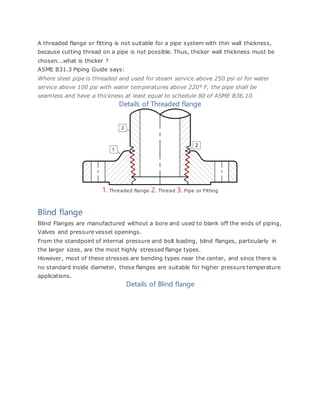 A threaded flange or fitting is not suitable for a pipe system with thin wall thickness,
because cutting thread on a pipe is not possible. Thus, thicker wall thickness must be
chosen...what is thicker ?
ASME B31.3 Piping Guide says:
Where steel pipe is threaded and used for steam service above 250 psi or for water
service above 100 psi with water temperatures above 220° F, the pipe shall be
seamless and have a thickness at least equal to schedule 80 of ASME B36.10.
Details of Threaded flange
1. Threaded flange 2. Thread 3. Pipe or Fitting
Blind flange
Blind Flanges are manufactured without a bore and used to blank off the ends of piping,
Valves and pressure vessel openings.
From the standpoint of internal pressure and bolt loading, blind flanges, particularly in
the larger sizes, are the most highly stressed flange types.
However, most of these stresses are bending types near the center, and since there is
no standard inside diameter, these flanges are suitable for higher pressure temperature
applications.
Details of Blind flange
 