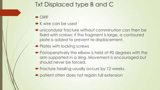 Txt Displaced type B and C
 ORIF
 K wire can be used
 unicondylar fracture without comminution can then be
fixed with screws; if the fragment is large, a contoured
plate is added to prevent re-displacement.
 Plates with locking screws
 Postoperatively the elbow is held at 90 degrees with the
arm supported in a sling. Movement is encouraged but
should never be forced.
 Fracture healing usually occurs by 12 weeks.
 patient often does not regain full extension
 