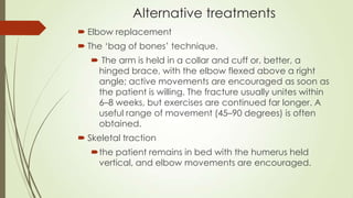 Alternative treatments
 Elbow replacement
 The ‘bag of bones’ technique.
 The arm is held in a collar and cuff or, better, a
hinged brace, with the elbow flexed above a right
angle; active movements are encouraged as soon as
the patient is willing. The fracture usually unites within
6–8 weeks, but exercises are continued far longer. A
useful range of movement (45–90 degrees) is often
obtained.
 Skeletal traction
the patient remains in bed with the humerus held
vertical, and elbow movements are encouraged.
 