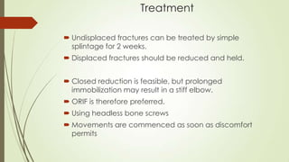 Treatment
 Undisplaced fractures can be treated by simple
splintage for 2 weeks.
 Displaced fractures should be reduced and held.
 Closed reduction is feasible, but prolonged
immobilization may result in a stiff elbow.
 ORIF is therefore preferred.
 Using headless bone screws
 Movements are commenced as soon as discomfort
permits
 