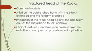 Fractured head of the Radius
Common in adults
A fall on the outstretched hand with the elbow
extended and the forearm pronated
Impaction of the radial head against the capitulum
causes the radial head to split or brake
Clinical features - tenderness on pressure over the
radial head and pain on pronation and supination
 