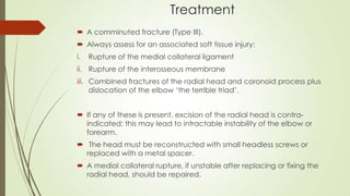 Treatment
 A comminuted fracture (Type III).
 Always assess for an associated soft tissue injury:
i. Rupture of the medial collateral ligament
ii. Rupture of the interosseous membrane
iii. Combined fractures of the radial head and coronoid process plus
dislocation of the elbow ‘the terrible triad’.
 If any of these is present, excision of the radial head is contra-
indicated; this may lead to intractable instability of the elbow or
forearm.
 The head must be reconstructed with small headless screws or
replaced with a metal spacer.
 A medial collateral rupture, if unstable after replacing or fixing the
radial head, should be repaired.
 