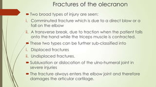 Fractures of the olecranon
 Two broad types of injury are seen:
i. Comminuted fracture which is due to a direct blow or a
fall on the elbow
ii. A transverse break, due to traction when the patient falls
onto the hand while the triceps muscle is contracted.
 These two types can be further sub-classified into
i. Displaced fractures
ii. Undisplaced fractures.
 Subluxation or dislocation of the ulno-humeral joint in
severe injuries
 The fracture always enters the elbow joint and therefore
damages the articular cartilage.
 