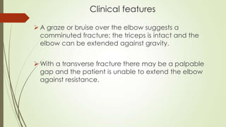 Clinical features
 A graze or bruise over the elbow suggests a
comminuted fracture; the triceps is intact and the
elbow can be extended against gravity.
 With a transverse fracture there may be a palpable
gap and the patient is unable to extend the elbow
against resistance.
 