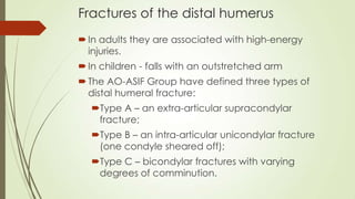 Fractures of the distal humerus
In adults they are associated with high-energy
injuries.
In children - falls with an outstretched arm
The AO-ASIF Group have defined three types of
distal humeral fracture:
Type A – an extra-articular supracondylar
fracture;
Type B – an intra-articular unicondylar fracture
(one condyle sheared off);
Type C – bicondylar fractures with varying
degrees of comminution.
 