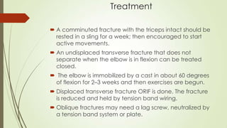 Treatment
 A comminuted fracture with the triceps intact should be
rested in a sling for a week; then encouraged to start
active movements.
 An undisplaced transverse fracture that does not
separate when the elbow is in flexion can be treated
closed.
 The elbow is immobilized by a cast in about 60 degrees
of flexion for 2–3 weeks and then exercises are begun.
 Displaced transverse fracture ORIF is done. The fracture
is reduced and held by tension band wiring.
 Oblique fractures may need a lag screw, neutralized by
a tension band system or plate.
 