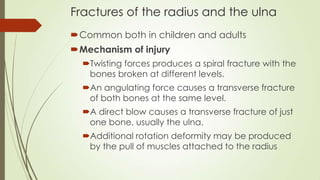 Fractures of the radius and the ulna
Common both in children and adults
Mechanism of injury
Twisting forces produces a spiral fracture with the
bones broken at different levels.
An angulating force causes a transverse fracture
of both bones at the same level.
A direct blow causes a transverse fracture of just
one bone, usually the ulna.
Additional rotation deformity may be produced
by the pull of muscles attached to the radius
 