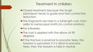 Treatment in children
Closed treatment because the tough
periosteum tends to guide and then control the
reduction.
The fragments are held in a full-length cast, from
axilla to metacarpal shafts (to control rotation).
For 6-8weeks.
The cast is applied with the elbow at 90
degrees.
If the fracture is proximal to pronator teres, the
forearm is supinated; if it is distal to pronator
teres, then the forearm is held in neutral.
 