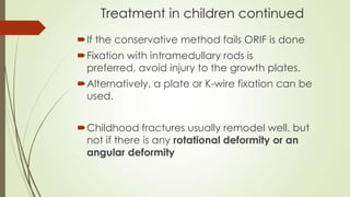 Treatment in children continued
If the conservative method fails ORIF is done
Fixation with intramedullary rods is
preferred, avoid injury to the growth plates.
Alternatively, a plate or K-wire fixation can be
used.
Childhood fractures usually remodel well, but
not if there is any rotational deformity or an
angular deformity
 