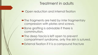 Treatment in adults
 Open reduction and internal fixation
The fragments are held by inter fragmentary
compression with plates and screws.
Bone grafting is advisable if there is
comminution.
The deep fascia is left open to prevent
compartment syndrome, only the skin is sutured.
External fixation if it is a compound fracture
 