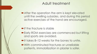 Adult treatment
After the operation the arm is kept elevated
until the swelling subsides, and during this period
active exercises of the hand are encouraged.
If the fracture is stable
Early ROM exercises are commenced but lifting
and sports are avoided.
It takes 8–12 weeks for the bones to unite.
With comminuted fractures or unreliable
patients, immobilization in plaster is safer.
 