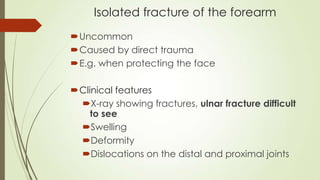 Isolated fracture of the forearm
Uncommon
Caused by direct trauma
E.g. when protecting the face
Clinical features
X-ray showing fractures, ulnar fracture difficult
to see
Swelling
Deformity
Dislocations on the distal and proximal joints
 