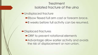 Treatment
Isolated fracture of the ulna
Undisplaced fracture
Elbow flexed full arm cast or forearm brace.
8 weeks before full activity can be resumed.
Displaced fractures
ORIF to prevent rotational elements
Advantage allow earlier activity and avoids
the risk of displacement or non-union.
 