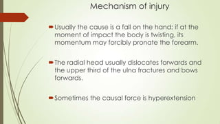 Mechanism of injury
Usually the cause is a fall on the hand; if at the
moment of impact the body is twisting, its
momentum may forcibly pronate the forearm.
The radial head usually dislocates forwards and
the upper third of the ulna fractures and bows
forwards.
Sometimes the causal force is hyperextension
 