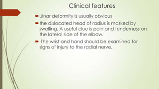 Clinical features
ulnar deformity is usually obvious
the dislocated head of radius is masked by
swelling. A useful clue is pain and tenderness on
the lateral side of the elbow.
 The wrist and hand should be examined for
signs of injury to the radial nerve.
 