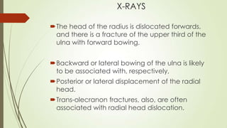 X-RAYS
The head of the radius is dislocated forwards,
and there is a fracture of the upper third of the
ulna with forward bowing.
Backward or lateral bowing of the ulna is likely
to be associated with, respectively,
Posterior or lateral displacement of the radial
head.
Trans-olecranon fractures, also, are often
associated with radial head dislocation.
 