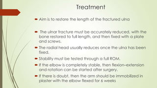 Treatment
 Aim is to restore the length of the fractured ulna
 The ulnar fracture must be accurately reduced, with the
bone restored to full length, and then fixed with a plate
and screws.
 The radial head usually reduces once the ulna has been
fixed.
 Stability must be tested through a full ROM.
 If the elbow is completely stable, then flexion–extension
and rotation can be started after surgery.
 If there is doubt, then the arm should be immobilized in
plaster with the elbow flexed for 6 weeks
 