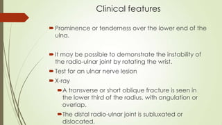 Clinical features
Prominence or tenderness over the lower end of the
ulna.
It may be possible to demonstrate the instability of
the radio-ulnar joint by rotating the wrist.
Test for an ulnar nerve lesion
X-ray
A transverse or short oblique fracture is seen in
the lower third of the radius, with angulation or
overlap.
The distal radio-ulnar joint is subluxated or
dislocated.
 