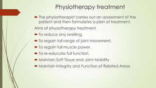Physiotherapy treatment
 The physiotherapist carries out an assessment of the
patient and then formulates a plan of treatment.
Aims of physiotherapy treatment
 To reduce any swelling.
 To regain full range of joint movement.
 To regain full muscle power.
 To re-educate full function.
 Maintain Soft Tissue and Joint Mobility
 Maintain Integrity and Function of Related Areas
 