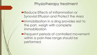 Physiotherapy treatment
Reduce Effects of Inflammation or
Synovial Effusion and Protect the Area
Immobilization in a sling provides rest to
the part, weigh with complete
immobilization
Frequent periods of controlled movement
within a pain-free range should be
performed.
 