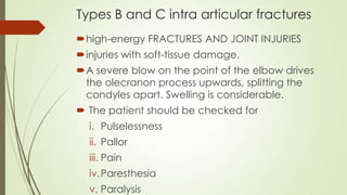 Types B and C intra articular fractures
high-energy FRACTURES AND JOINT INJURIES
injuries with soft-tissue damage.
A severe blow on the point of the elbow drives
the olecranon process upwards, splitting the
condyles apart. Swelling is considerable.
 The patient should be checked for
i. Pulselessness
ii. Pallor
iii. Pain
iv.Paresthesia
v. Paralysis
 