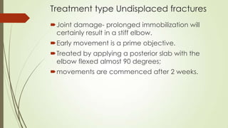 Treatment type Undisplaced fractures
Joint damage- prolonged immobilization will
certainly result in a stiff elbow.
Early movement is a prime objective.
Treated by applying a posterior slab with the
elbow flexed almost 90 degrees;
movements are commenced after 2 weeks.
 