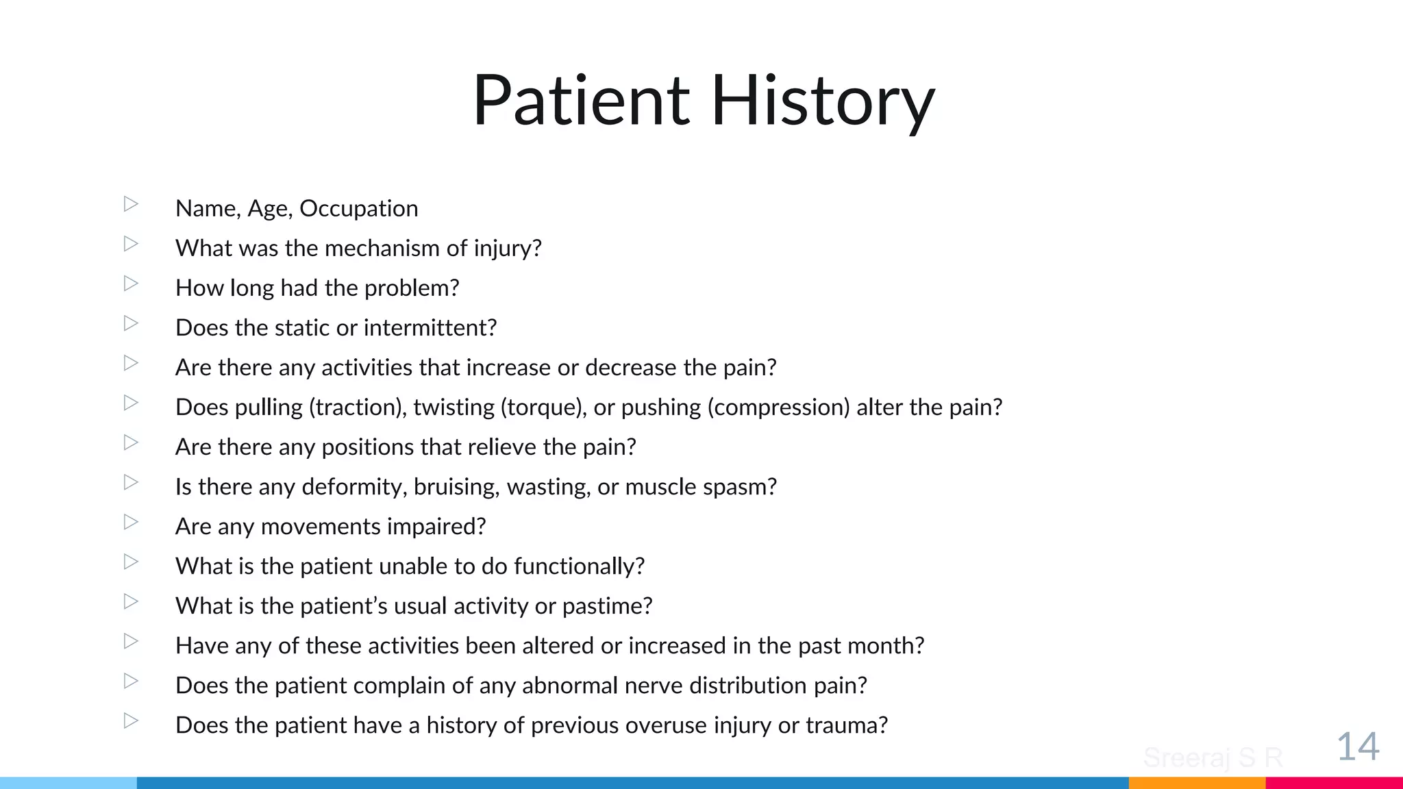 Sreeraj S R
Patient History
▷ Name, Age, Occupation
▷ What was the mechanism of injury?
▷ How long had the problem?
▷ Does the static or intermittent?
▷ Are there any activities that increase or decrease the pain?
▷ Does pulling (traction), twisting (torque), or pushing (compression) alter the pain?
▷ Are there any positions that relieve the pain?
▷ Is there any deformity, bruising, wasting, or muscle spasm?
▷ Are any movements impaired?
▷ What is the patient unable to do functionally?
▷ What is the patient’s usual activity or pastime?
▷ Have any of these activities been altered or increased in the past month?
▷ Does the patient complain of any abnormal nerve distribution pain?
▷ Does the patient have a history of previous overuse injury or trauma?
14
 