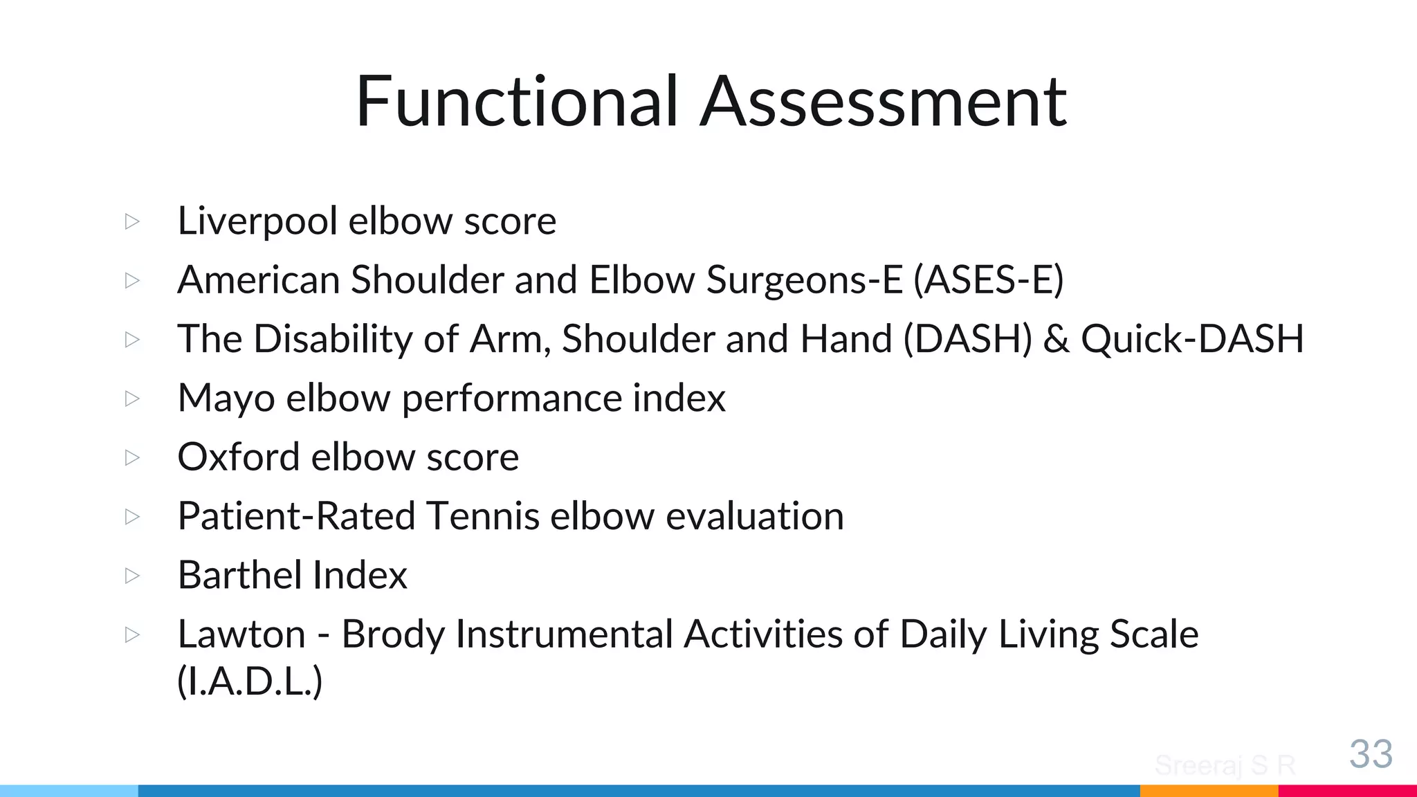 Sreeraj S R
Functional Assessment
▷ Liverpool elbow score
▷ American Shoulder and Elbow Surgeons-E (ASES-E)
▷ The Disability of Arm, Shoulder and Hand (DASH) & Quick-DASH
▷ Mayo elbow performance index
▷ Oxford elbow score
▷ Patient-Rated Tennis elbow evaluation
▷ Barthel Index
▷ Lawton - Brody Instrumental Activities of Daily Living Scale
(I.A.D.L.)
33
 