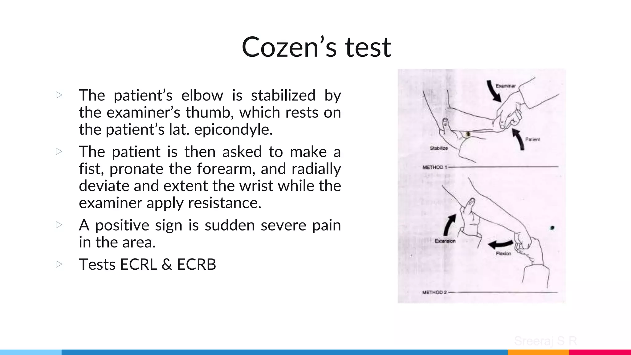 Sreeraj S R
Cozen’s test
▷ The patient’s elbow is stabilized by
the examiner’s thumb, which rests on
the patient’s lat. epicondyle.
▷ The patient is then asked to make a
fist, pronate the forearm, and radially
deviate and extent the wrist while the
examiner apply resistance.
▷ A positive sign is sudden severe pain
in the area.
▷ Tests ECRL & ECRB
 