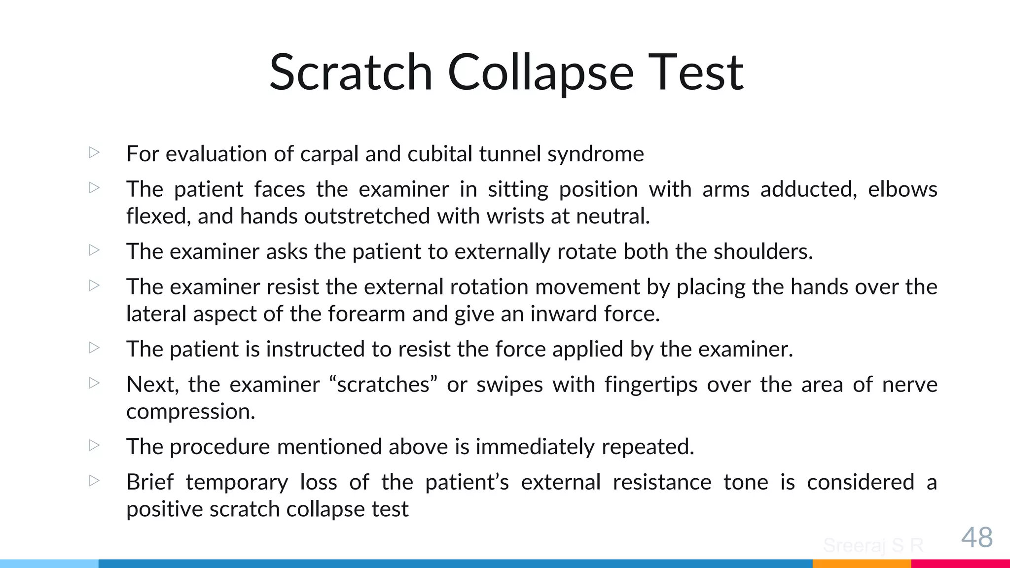 Sreeraj S R
Scratch Collapse Test
▷ For evaluation of carpal and cubital tunnel syndrome
▷ The patient faces the examiner in sitting position with arms adducted, elbows
flexed, and hands outstretched with wrists at neutral.
▷ The examiner asks the patient to externally rotate both the shoulders.
▷ The examiner resist the external rotation movement by placing the hands over the
lateral aspect of the forearm and give an inward force.
▷ The patient is instructed to resist the force applied by the examiner.
▷ Next, the examiner “scratches” or swipes with fingertips over the area of nerve
compression.
▷ The procedure mentioned above is immediately repeated.
▷ Brief temporary loss of the patient’s external resistance tone is considered a
positive scratch collapse test
48
 