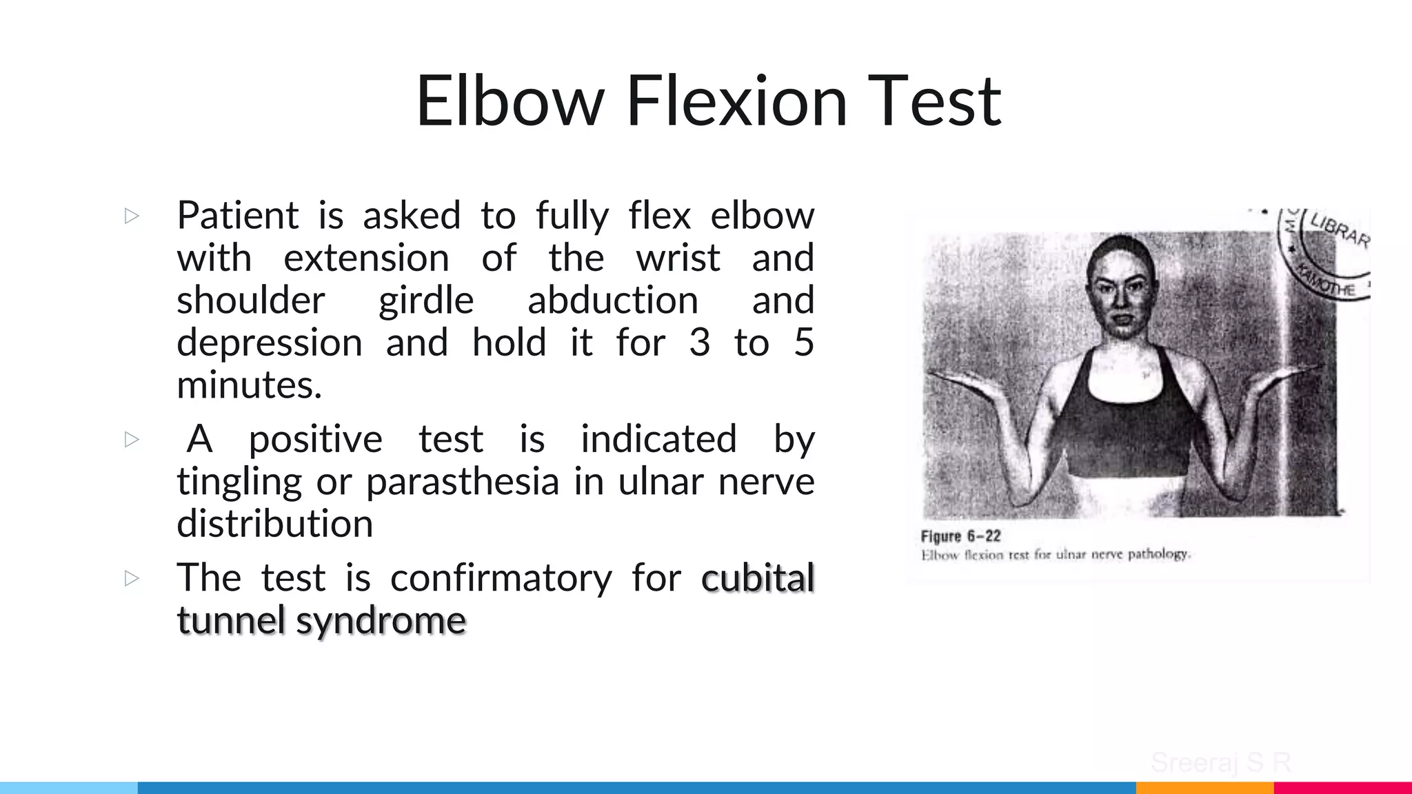 Sreeraj S R
Elbow Flexion Test
▷ Patient is asked to fully flex elbow
with extension of the wrist and
shoulder girdle abduction and
depression and hold it for 3 to 5
minutes.
▷ A positive test is indicated by
tingling or parasthesia in ulnar nerve
distribution
▷ The test is confirmatory for cubital
tunnel syndrome
 